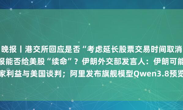 晚报丨港交所回应是否“考虑延长股票交易时间取消午休时段”；Mag 7财报能否给美股“续命”？伊朗外交部发言人：伊朗可能基于国家利益与美国谈判；阿里发布旗舰模型Qwen3.8预览版；新规或大幅增加台积电电力成本