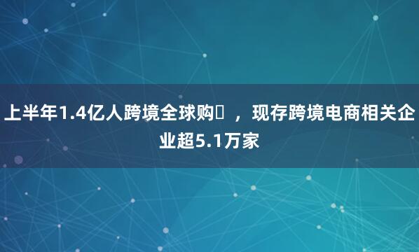 上半年1.4亿人跨境全球购‌，现存跨境电商相关企业超5.1万家