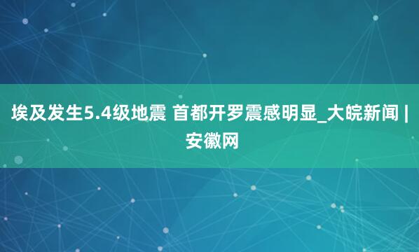 埃及发生5.4级地震 首都开罗震感明显_大皖新闻 | 安徽网