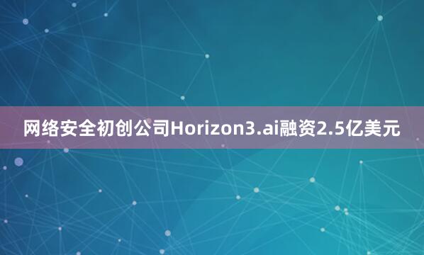 网络安全初创公司Horizon3.ai融资2.5亿美元