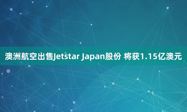 澳洲航空出售Jetstar Japan股份 将获1.15亿澳元