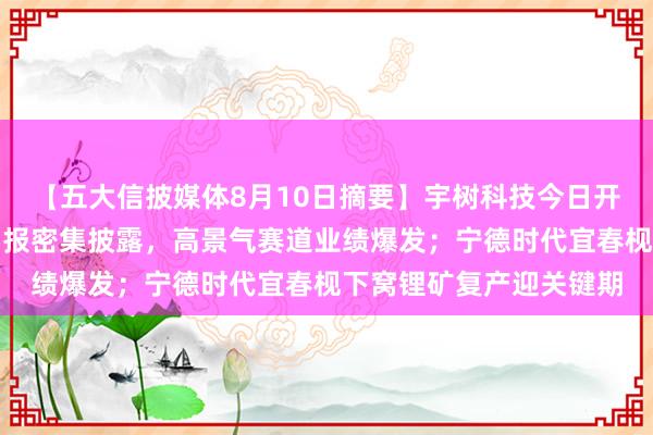 【五大信披媒体8月10日摘要】宇树科技今日开启申购；北交所公司中报密集披露，高景气赛道业绩爆发；宁德时代宜春枧下窝锂矿复产迎关键期