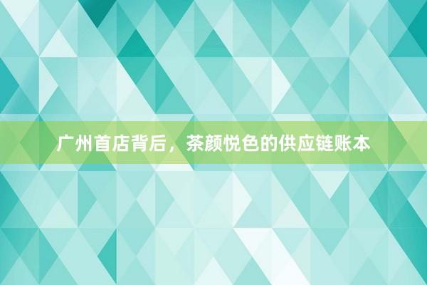 广州首店背后，茶颜悦色的供应链账本
