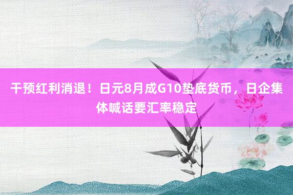 干预红利消退！日元8月成G10垫底货币，日企集体喊话要汇率稳定