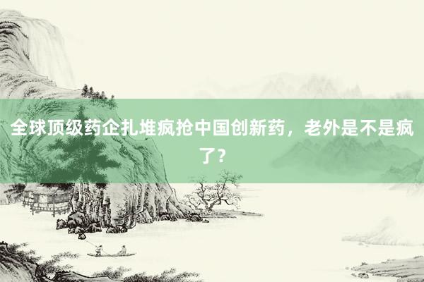 全球顶级药企扎堆疯抢中国创新药，老外是不是疯了？