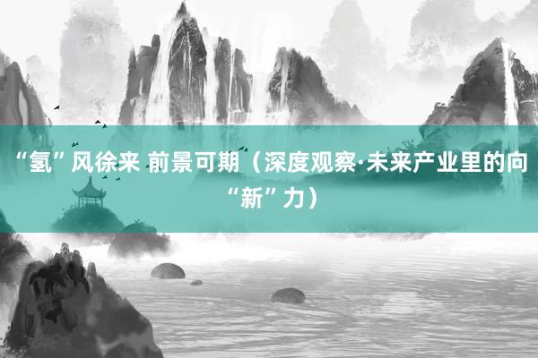 “氢”风徐来 前景可期（深度观察·未来产业里的向“新”力）