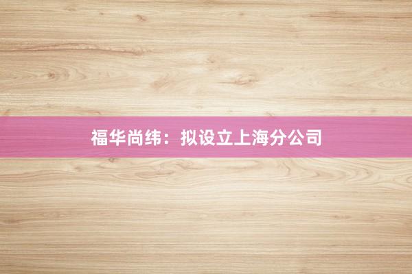 福华尚纬：拟设立上海分公司