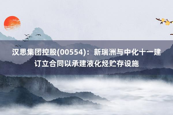 汉思集团控股(00554)：新瑞洲与中化十一建订立合同以承建液化烃贮存设施