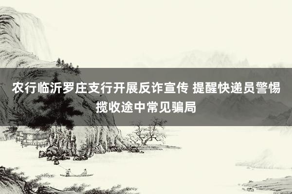 农行临沂罗庄支行开展反诈宣传 提醒快递员警惕揽收途中常见骗局