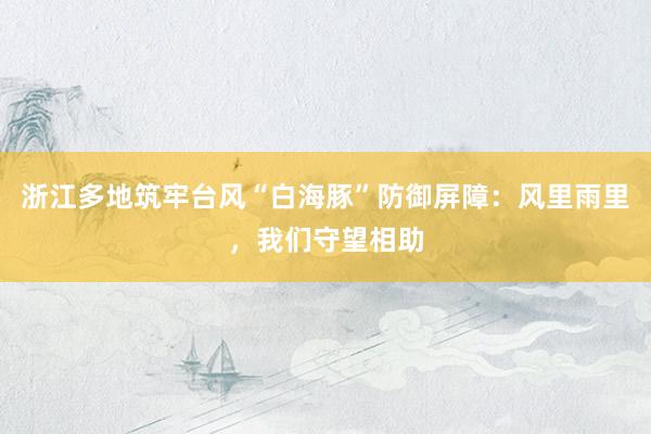 浙江多地筑牢台风“白海豚”防御屏障：风里雨里，我们守望相助
