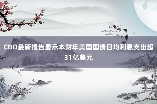 CBO最新报告显示本财年美国国债日均利息支出超31亿美元