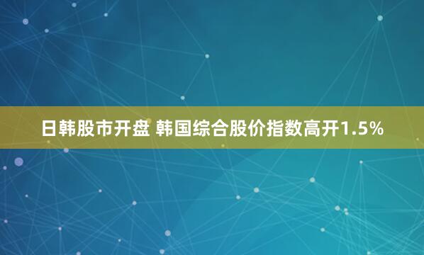 日韩股市开盘 韩国综合股价指数高开1.5%
