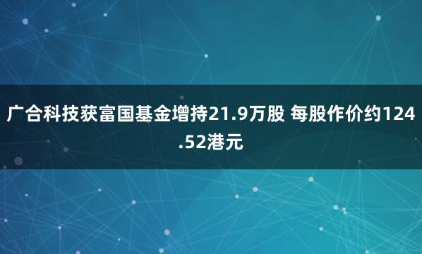 广合科技获富国基金增持21.9万股 每股作价约124.52港元
