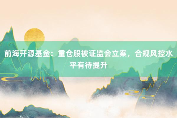前海开源基金：重仓股被证监会立案，合规风控水平有待提升