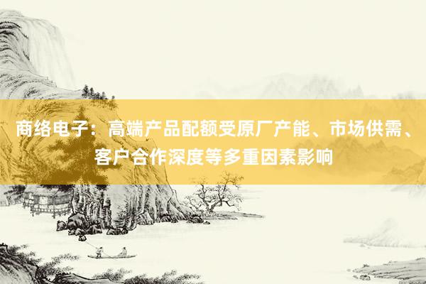 商络电子：高端产品配额受原厂产能、市场供需、客户合作深度等多重因素影响