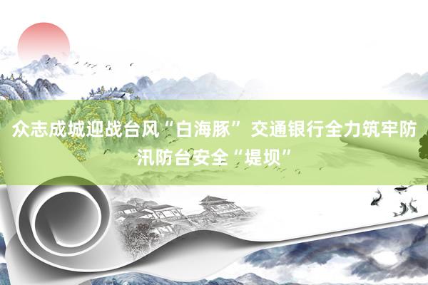 众志成城迎战台风“白海豚” 交通银行全力筑牢防汛防台安全“堤坝”
