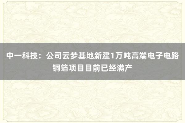 中一科技：公司云梦基地新建1万吨高端电子电路铜箔项目目前已经满产