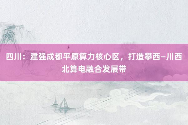 四川：建强成都平原算力核心区，打造攀西—川西北算电融合发展带