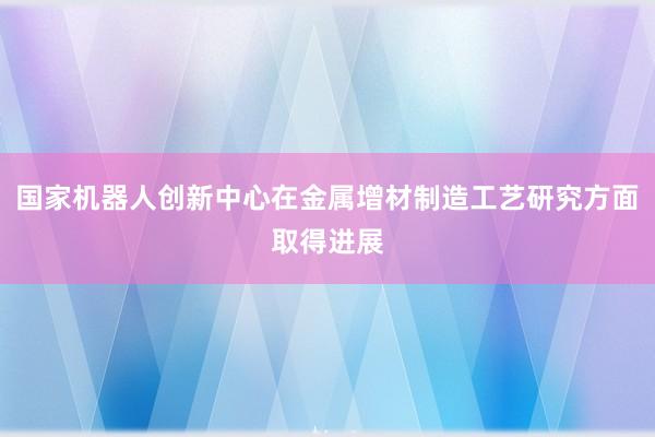 国家机器人创新中心在金属增材制造工艺研究方面取得进展