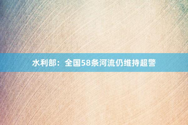 水利部：全国58条河流仍维持超警