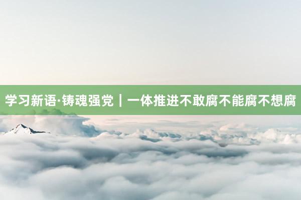 学习新语·铸魂强党｜一体推进不敢腐不能腐不想腐