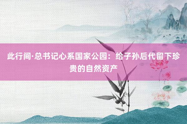 此行间·总书记心系国家公园：给子孙后代留下珍贵的自然资产