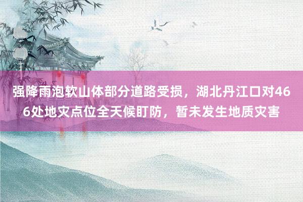 强降雨泡软山体部分道路受损，湖北丹江口对466处地灾点位全天候盯防，暂未发生地质灾害