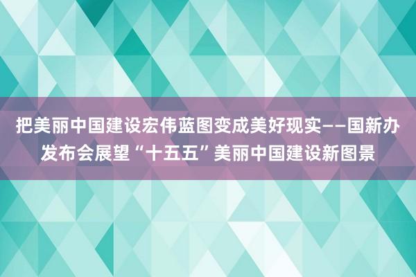 把美丽中国建设宏伟蓝图变成美好现实——国新办发布会展望“十五五”美丽中国建设新图景
