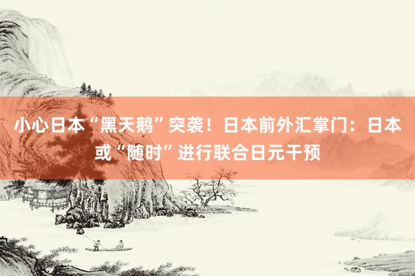 小心日本“黑天鹅”突袭！日本前外汇掌门：日本或“随时”进行联合日元干预