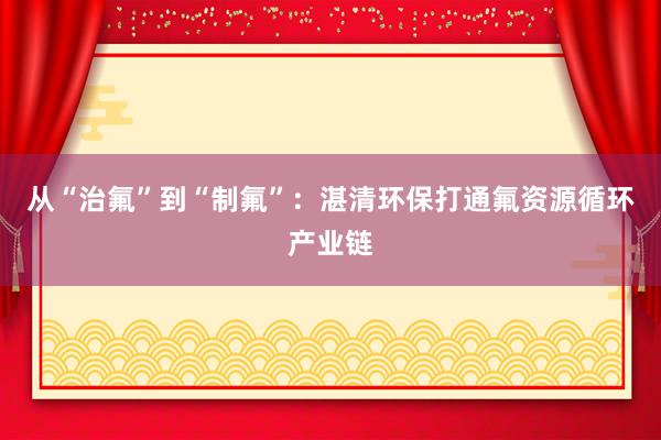 从“治氟”到“制氟”：湛清环保打通氟资源循环产业链