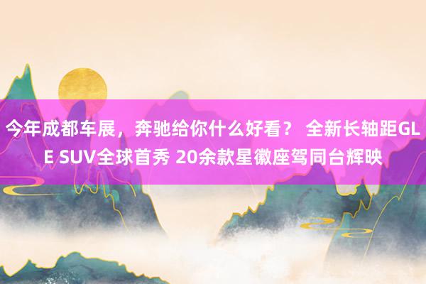 今年成都车展，奔驰给你什么好看？ 全新长轴距GLE SUV全球首秀 20余款星徽座驾同台辉映