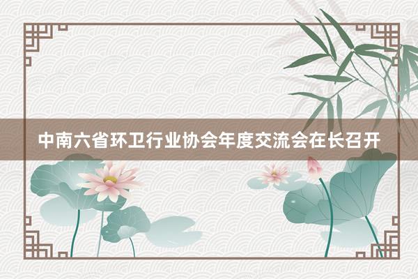 中南六省环卫行业协会年度交流会在长召开