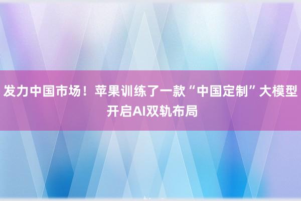 发力中国市场！苹果训练了一款“中国定制”大模型 开启AI双轨布局