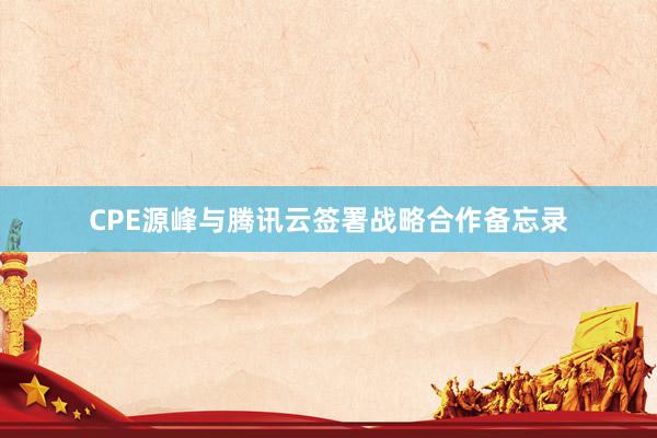 CPE源峰与腾讯云签署战略合作备忘录