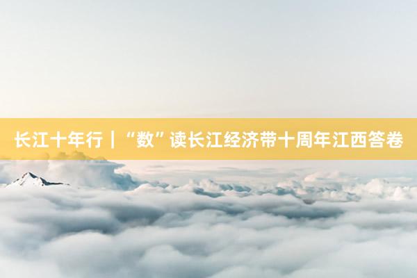 长江十年行｜“数”读长江经济带十周年江西答卷