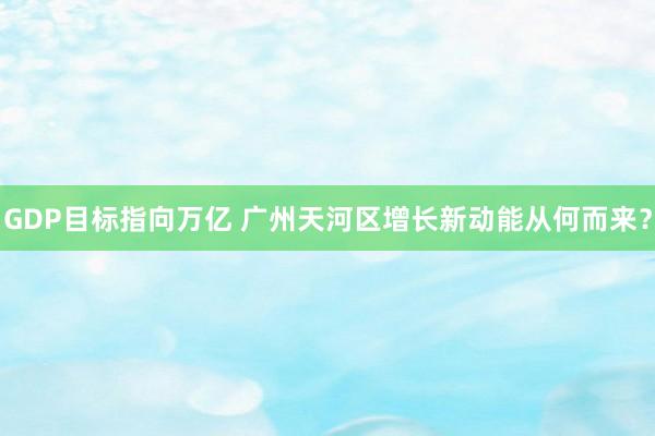 GDP目标指向万亿 广州天河区增长新动能从何而来？