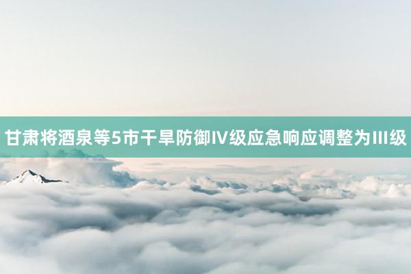 甘肃将酒泉等5市干旱防御Ⅳ级应急响应调整为Ⅲ级