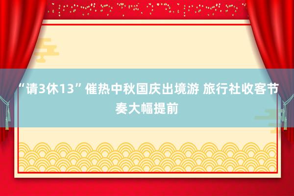 “请3休13”催热中秋国庆出境游 旅行社收客节奏大幅提前