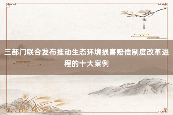 三部门联合发布推动生态环境损害赔偿制度改革进程的十大案例