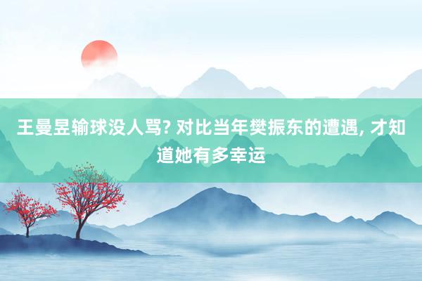 王曼昱输球没人骂? 对比当年樊振东的遭遇, 才知道她有多幸运