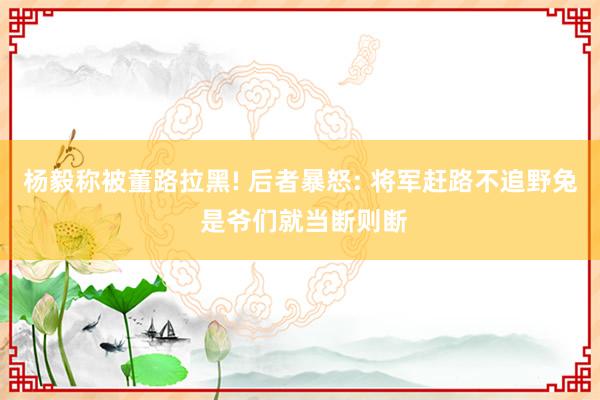 杨毅称被董路拉黑! 后者暴怒: 将军赶路不追野兔 是爷们就当断则断