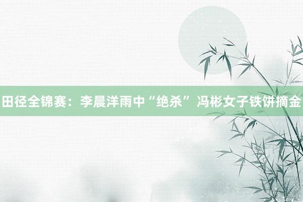 田径全锦赛：李晨洋雨中“绝杀” 冯彬女子铁饼摘金
