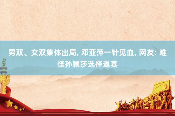 男双、女双集体出局, 邓亚萍一针见血, 网友: 难怪孙颖莎选择退赛