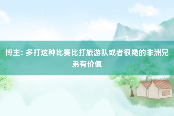 博主: 多打这种比赛比打旅游队或者很糙的非洲兄弟有价值