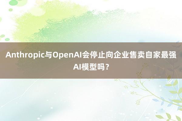 Anthropic与OpenAI会停止向企业售卖自家最强AI模型吗？