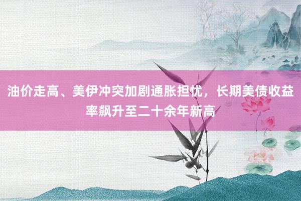 油价走高、美伊冲突加剧通胀担忧，长期美债收益率飙升至二十余年新高
