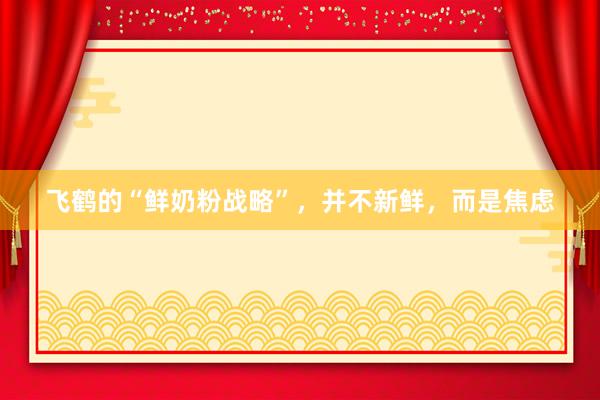 飞鹤的“鲜奶粉战略”，并不新鲜，而是焦虑