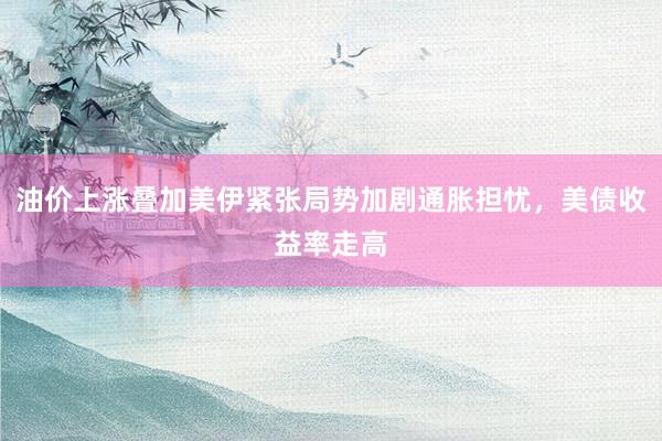 油价上涨叠加美伊紧张局势加剧通胀担忧，美债收益率走高