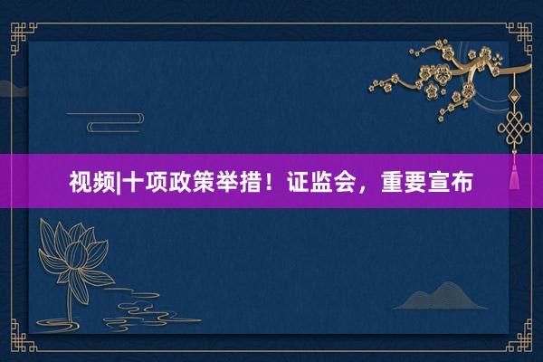 视频|十项政策举措！证监会，重要宣布