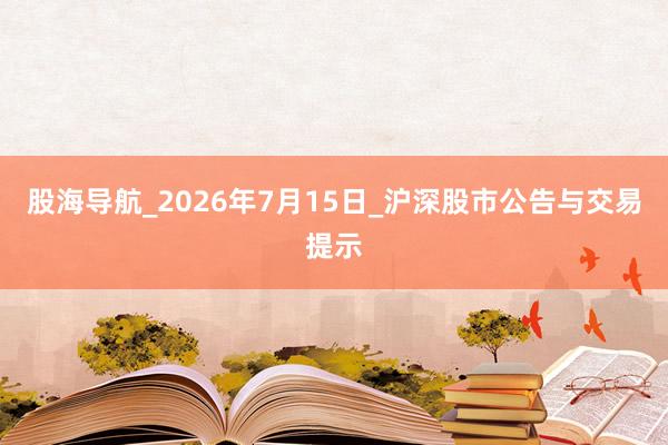 股海导航_2026年7月15日_沪深股市公告与交易提示